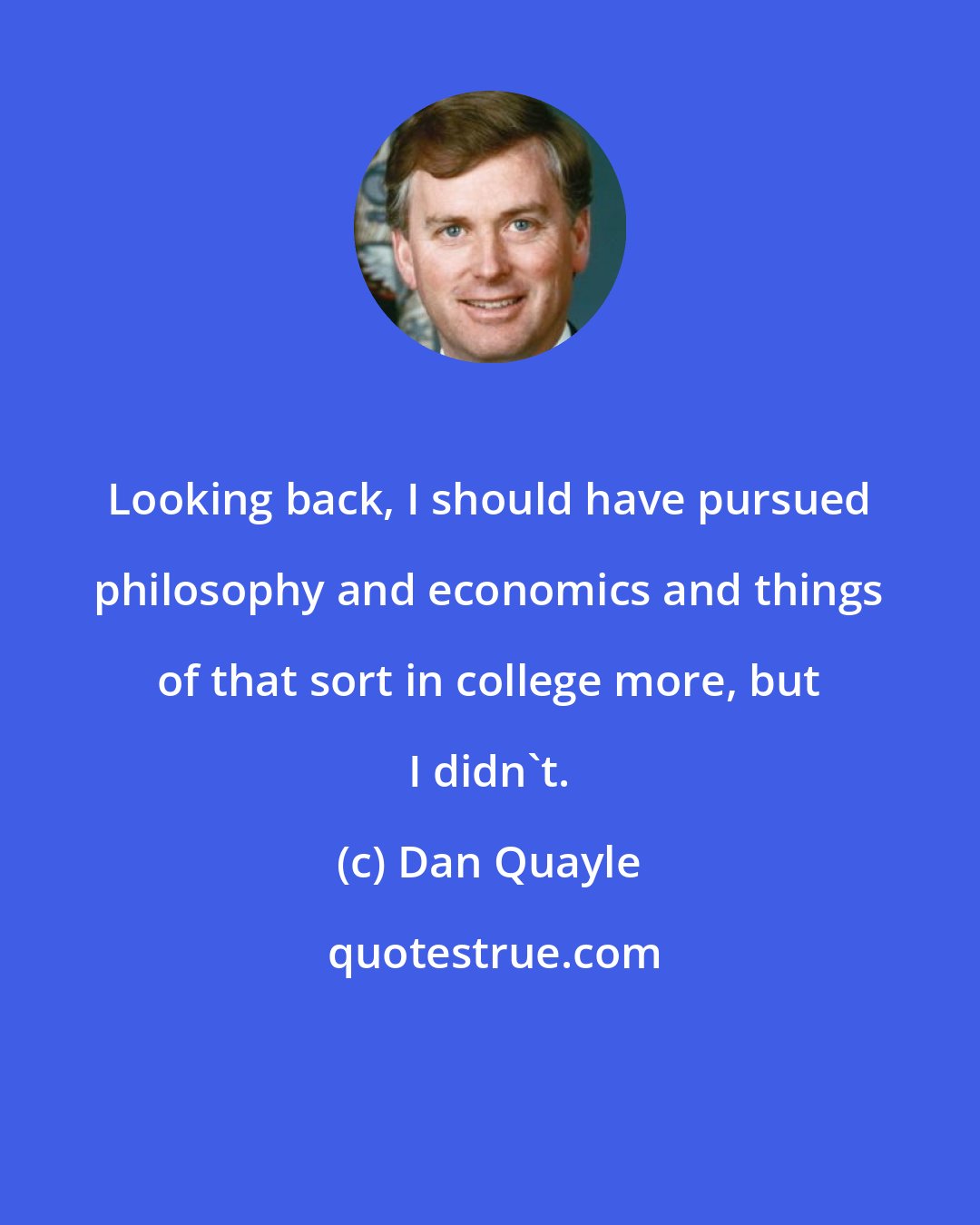 Dan Quayle: Looking back, I should have pursued philosophy and economics and things of that sort in college more, but I didn't.