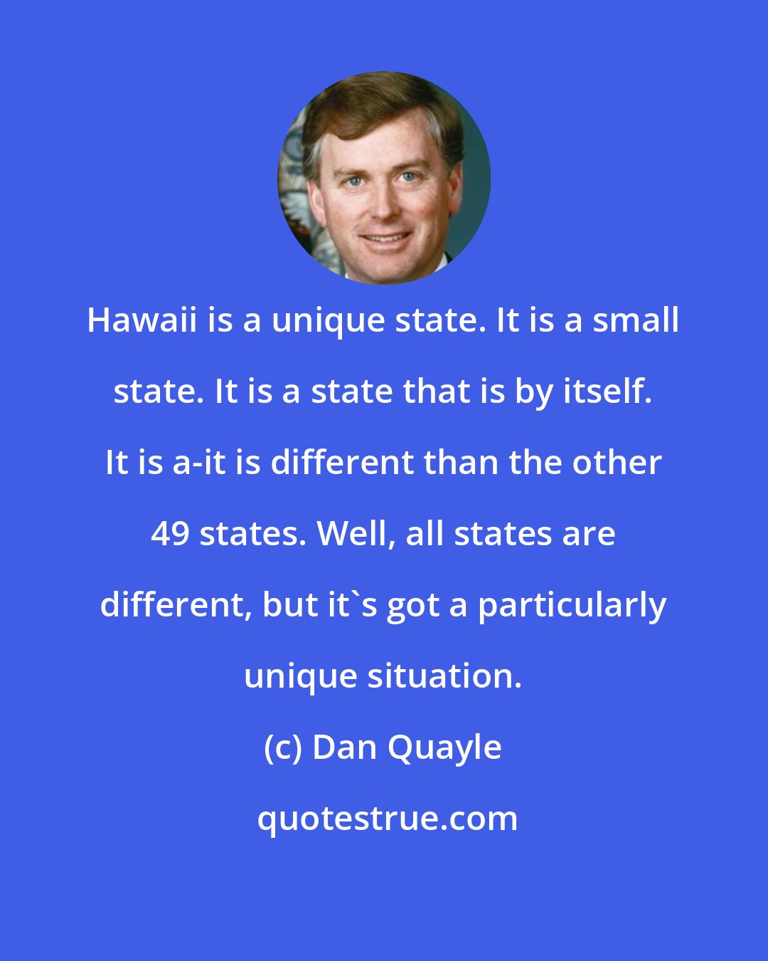 Dan Quayle: Hawaii is a unique state. It is a small state. It is a state that is by itself. It is a-it is different than the other 49 states. Well, all states are different, but it's got a particularly unique situation.