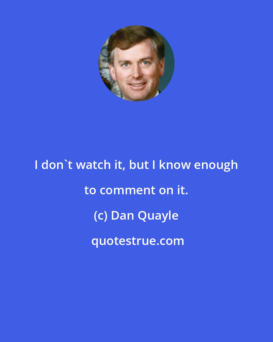 Dan Quayle: I don't watch it, but I know enough to comment on it.