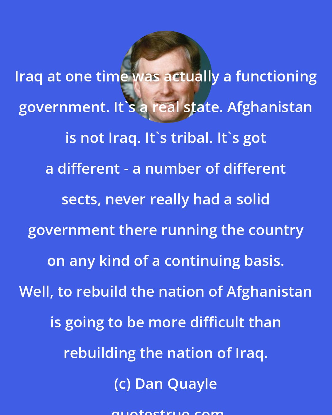 Dan Quayle: Iraq at one time was actually a functioning government. It's a real state. Afghanistan is not Iraq. It's tribal. It's got a different - a number of different sects, never really had a solid government there running the country on any kind of a continuing basis. Well, to rebuild the nation of Afghanistan is going to be more difficult than rebuilding the nation of Iraq.