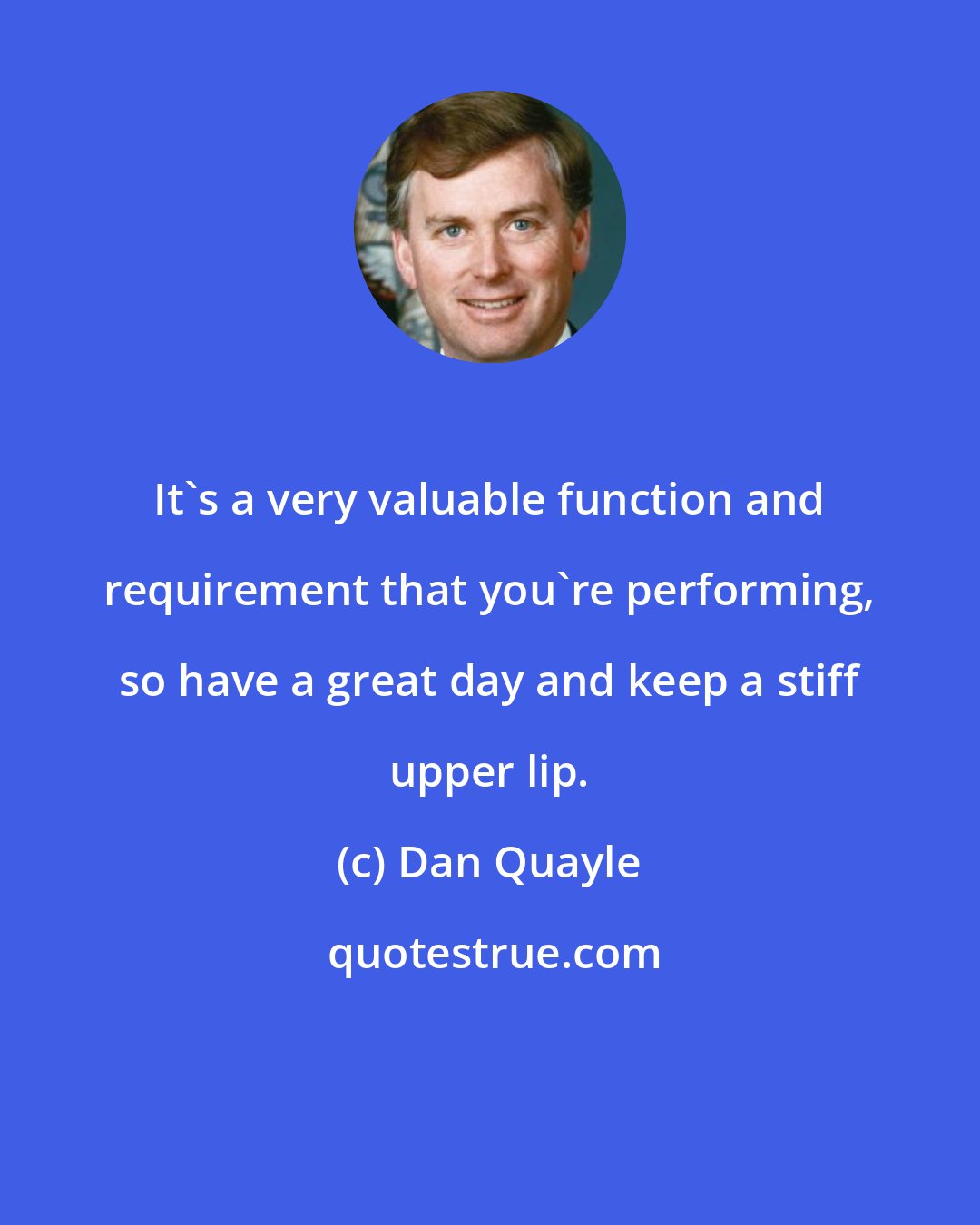Dan Quayle: It's a very valuable function and requirement that you're performing, so have a great day and keep a stiff upper lip.