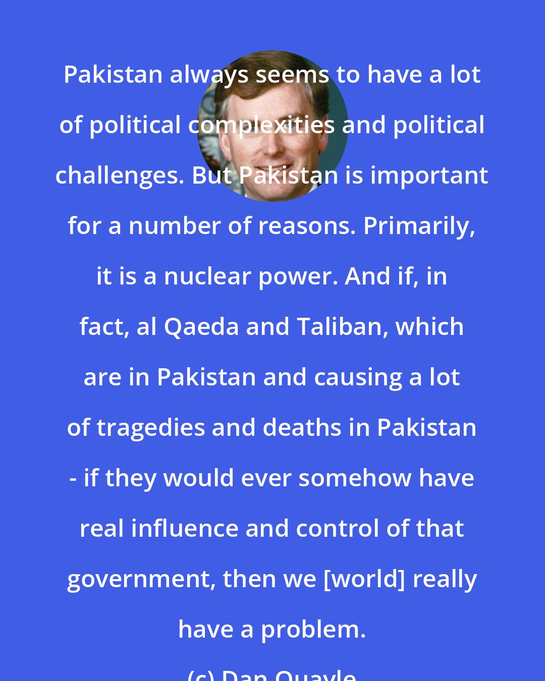 Dan Quayle: Pakistan always seems to have a lot of political complexities and political challenges. But Pakistan is important for a number of reasons. Primarily, it is a nuclear power. And if, in fact, al Qaeda and Taliban, which are in Pakistan and causing a lot of tragedies and deaths in Pakistan - if they would ever somehow have real influence and control of that government, then we [world] really have a problem.