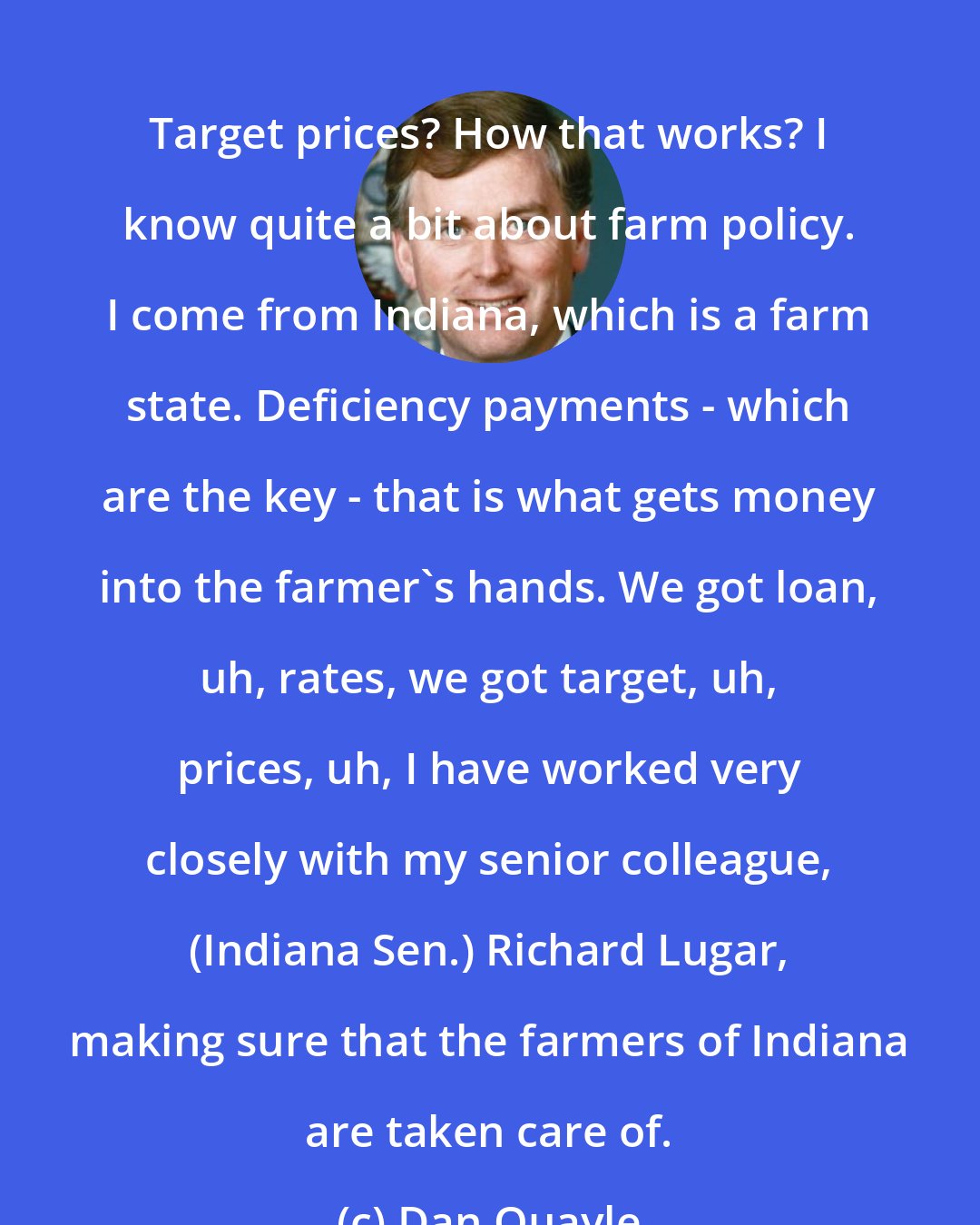 Dan Quayle: Target prices? How that works? I know quite a bit about farm policy. I come from Indiana, which is a farm state. Deficiency payments - which are the key - that is what gets money into the farmer's hands. We got loan, uh, rates, we got target, uh, prices, uh, I have worked very closely with my senior colleague, (Indiana Sen.) Richard Lugar, making sure that the farmers of Indiana are taken care of.