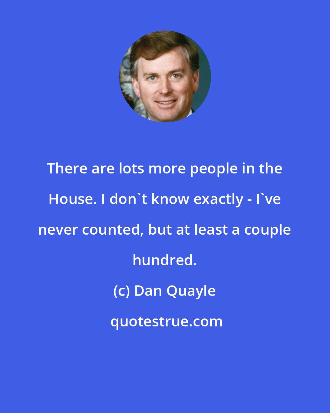 Dan Quayle: There are lots more people in the House. I don't know exactly - I've never counted, but at least a couple hundred.