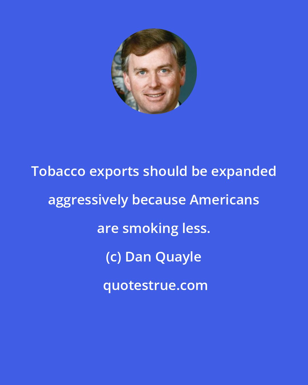 Dan Quayle: Tobacco exports should be expanded aggressively because Americans are smoking less.