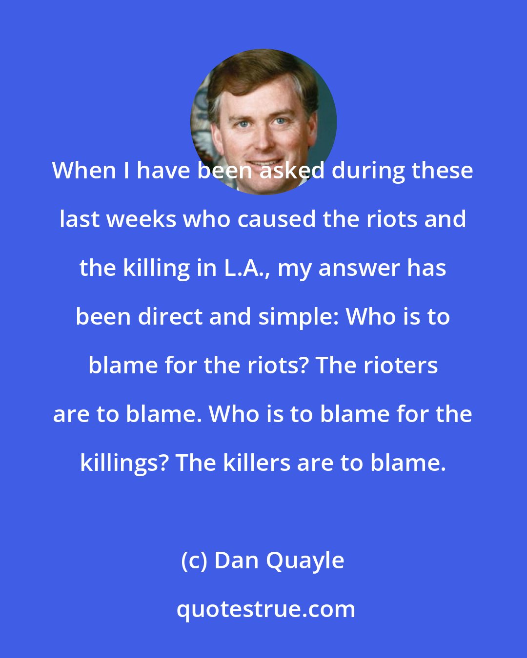 Dan Quayle: When I have been asked during these last weeks who caused the riots and the killing in L.A., my answer has been direct and simple: Who is to blame for the riots? The rioters are to blame. Who is to blame for the killings? The killers are to blame.