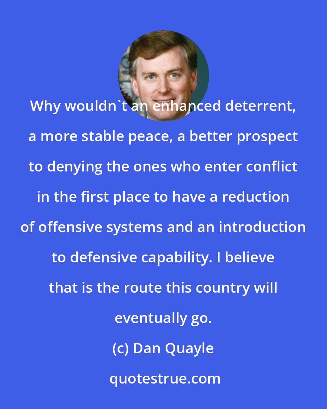 Dan Quayle: Why wouldn't an enhanced deterrent, a more stable peace, a better prospect to denying the ones who enter conflict in the first place to have a reduction of offensive systems and an introduction to defensive capability. I believe that is the route this country will eventually go.