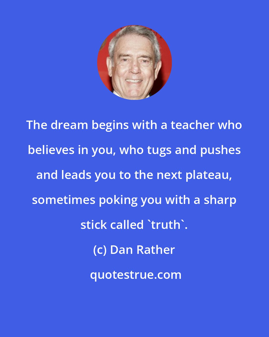 Dan Rather: The dream begins with a teacher who believes in you, who tugs and pushes and leads you to the next plateau, sometimes poking you with a sharp stick called 'truth'.