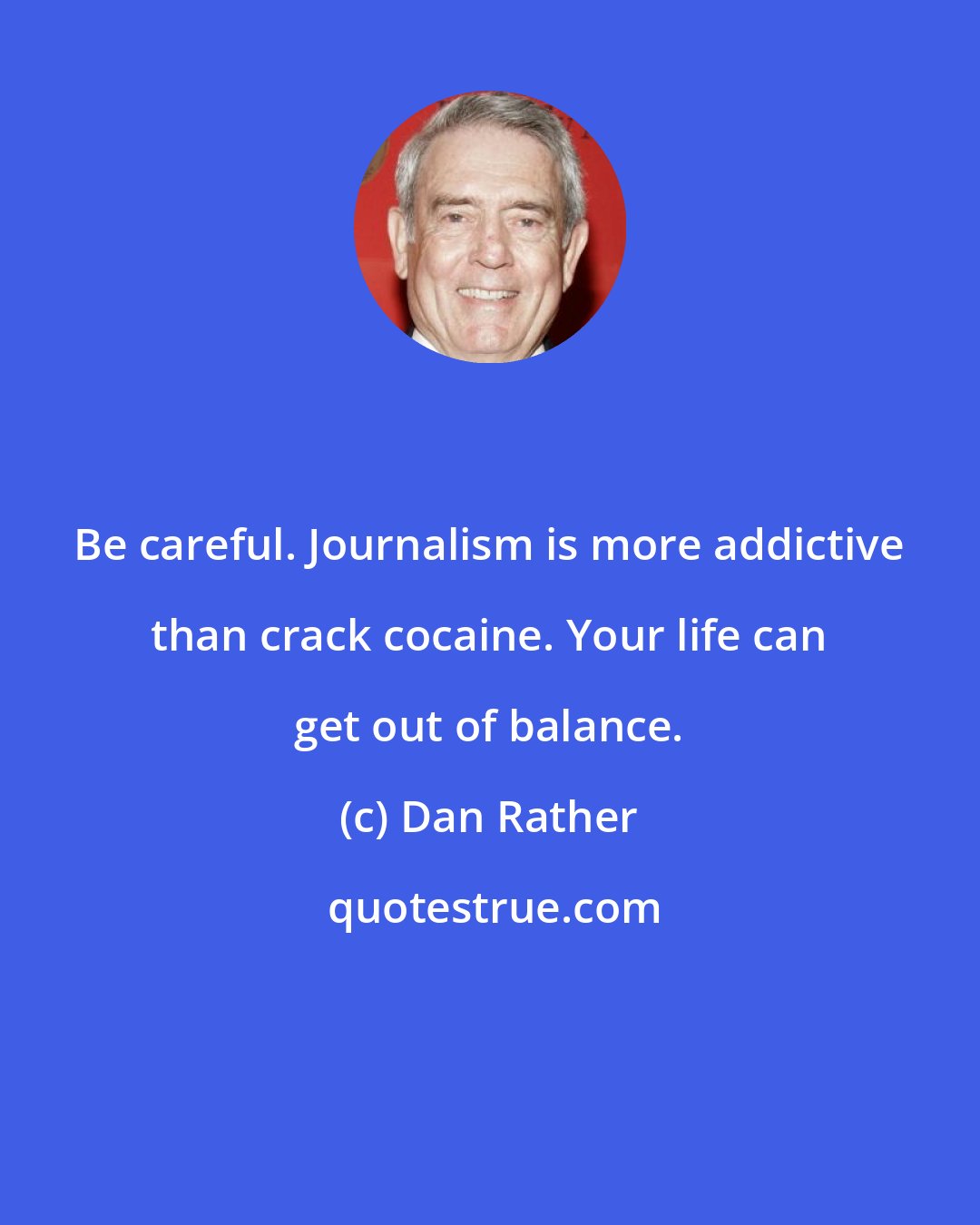 Dan Rather: Be careful. Journalism is more addictive than crack cocaine. Your life can get out of balance.