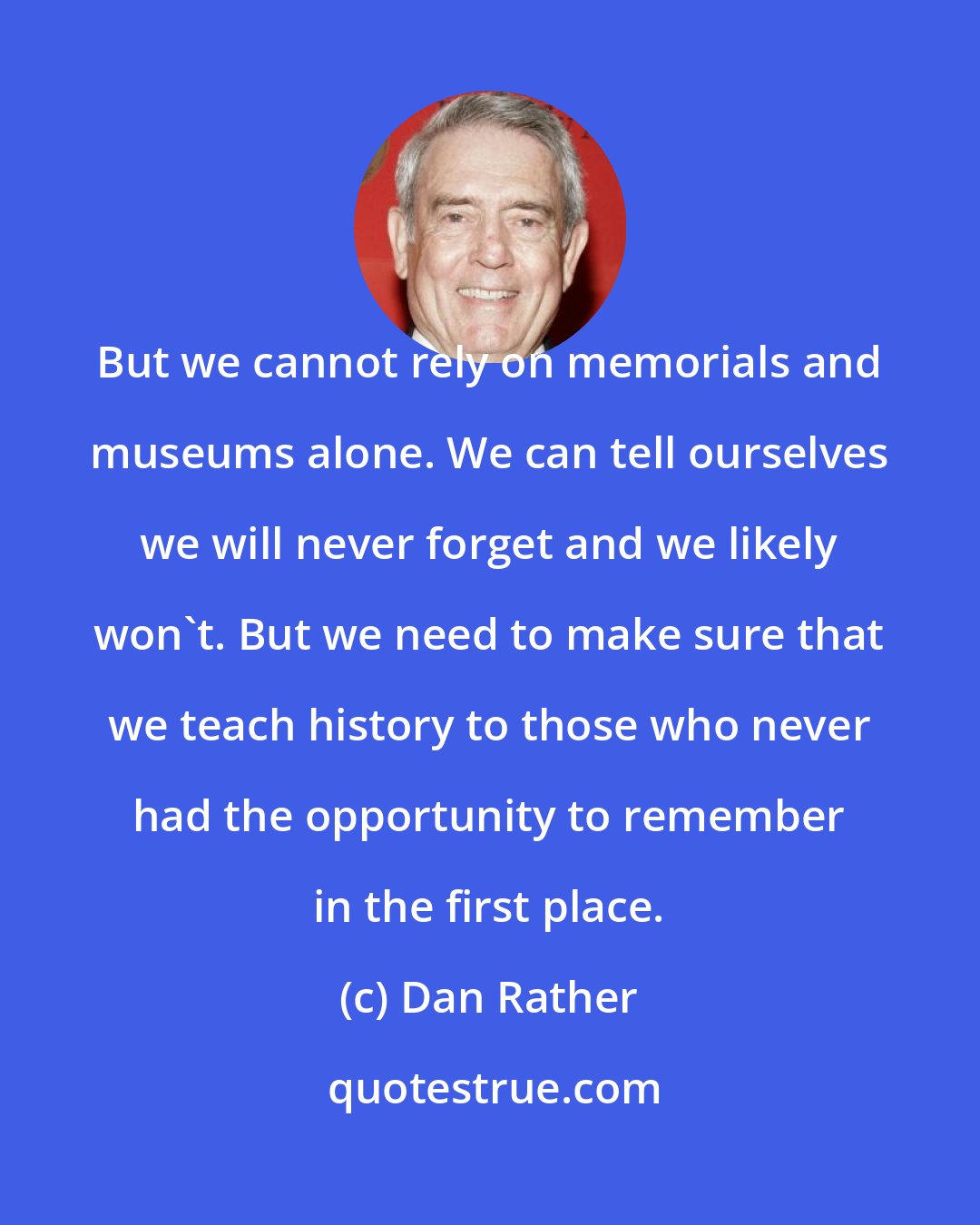 Dan Rather: But we cannot rely on memorials and museums alone. We can tell ourselves we will never forget and we likely won't. But we need to make sure that we teach history to those who never had the opportunity to remember in the first place.