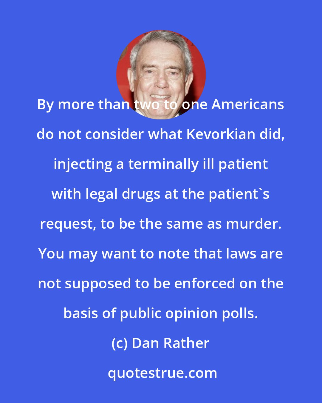 Dan Rather: By more than two to one Americans do not consider what Kevorkian did, injecting a terminally ill patient with legal drugs at the patient's request, to be the same as murder. You may want to note that laws are not supposed to be enforced on the basis of public opinion polls.