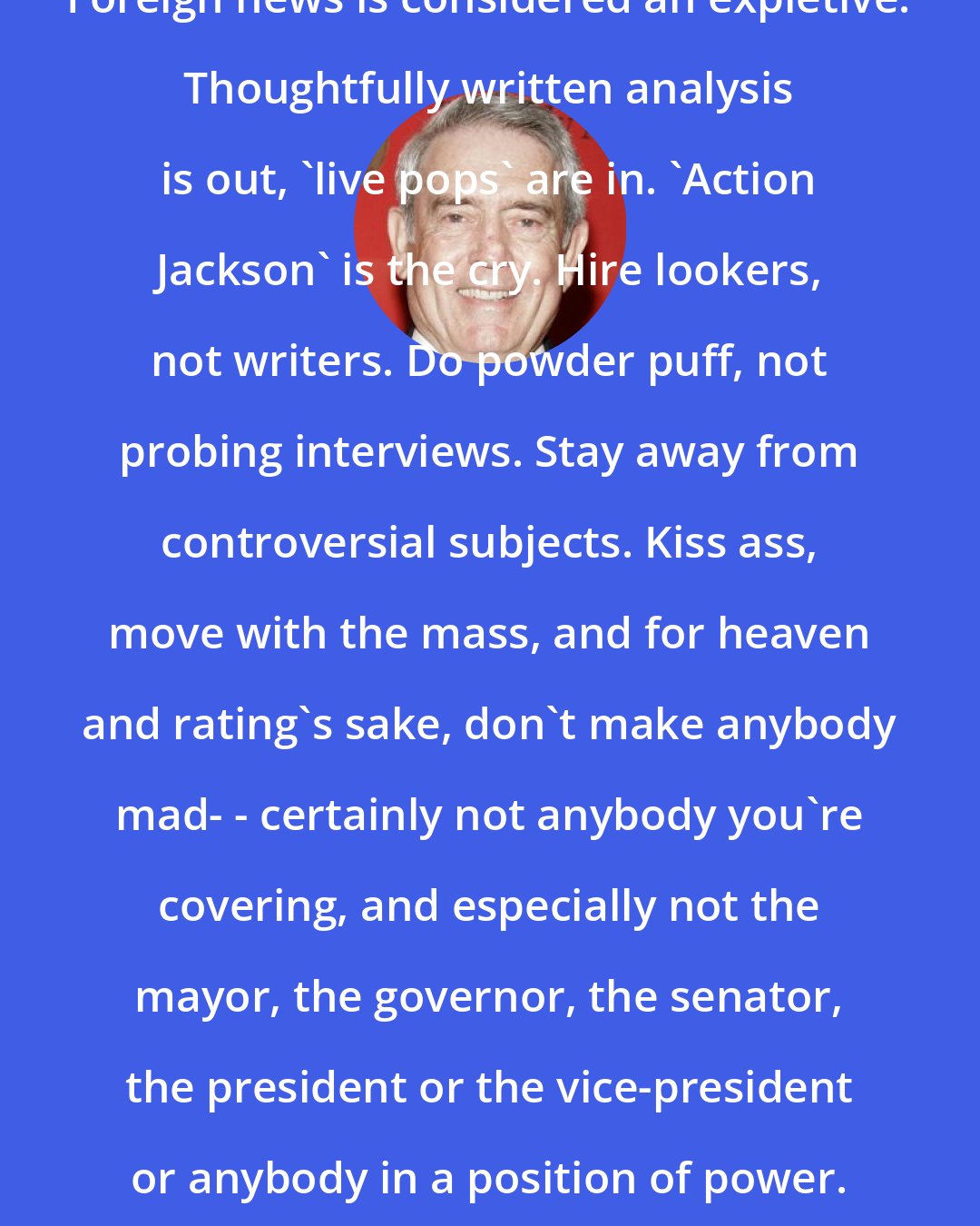 Dan Rather: Foreign news is considered an expletive. Thoughtfully written analysis is out, 'live pops' are in. 'Action Jackson' is the cry. Hire lookers, not writers. Do powder puff, not probing interviews. Stay away from controversial subjects. Kiss ass, move with the mass, and for heaven and rating's sake, don't make anybody mad- - certainly not anybody you're covering, and especially not the mayor, the governor, the senator, the president or the vice-president or anybody in a position of power. Make nice, not news.