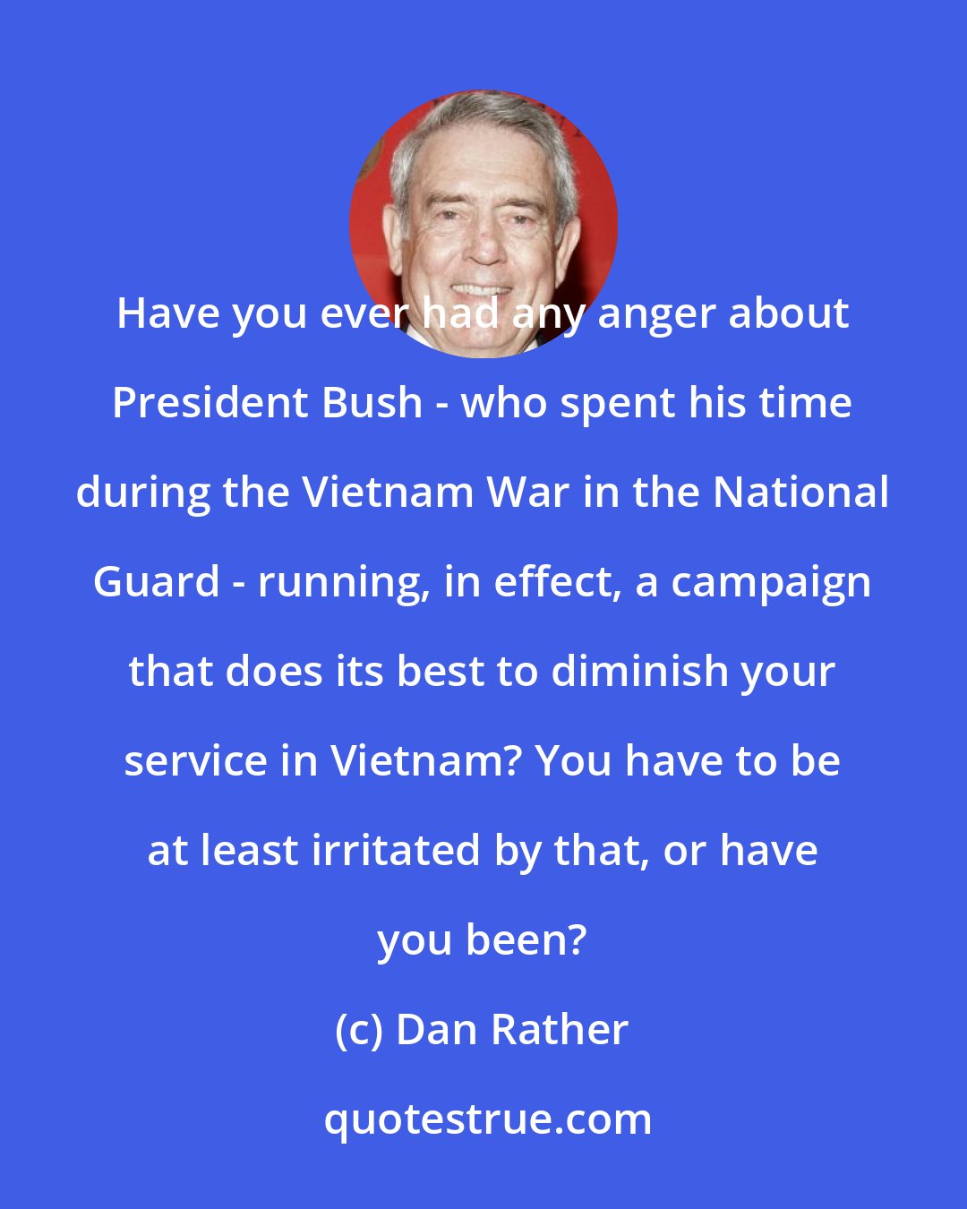 Dan Rather: Have you ever had any anger about President Bush - who spent his time during the Vietnam War in the National Guard - running, in effect, a campaign that does its best to diminish your service in Vietnam? You have to be at least irritated by that, or have you been?