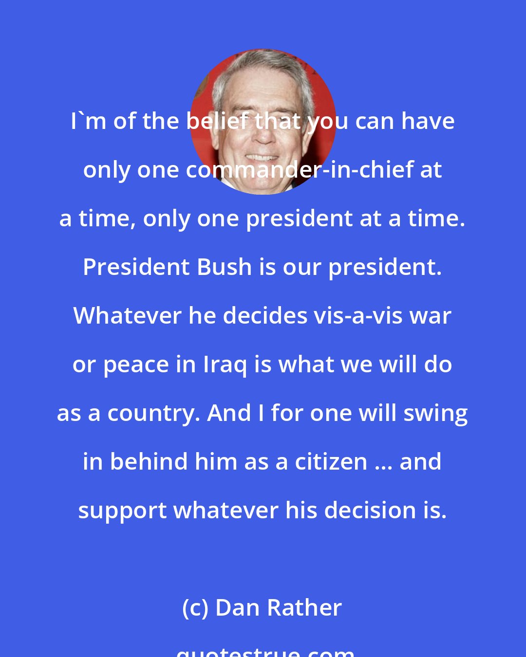 Dan Rather: I'm of the belief that you can have only one commander-in-chief at a time, only one president at a time. President Bush is our president. Whatever he decides vis-a-vis war or peace in Iraq is what we will do as a country. And I for one will swing in behind him as a citizen ... and support whatever his decision is.