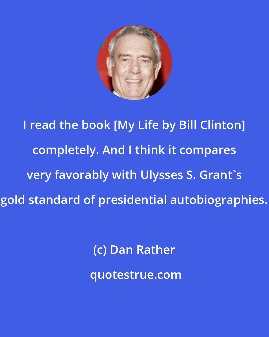 Dan Rather: I read the book [My Life by Bill Clinton] completely. And I think it compares very favorably with Ulysses S. Grant's gold standard of presidential autobiographies.