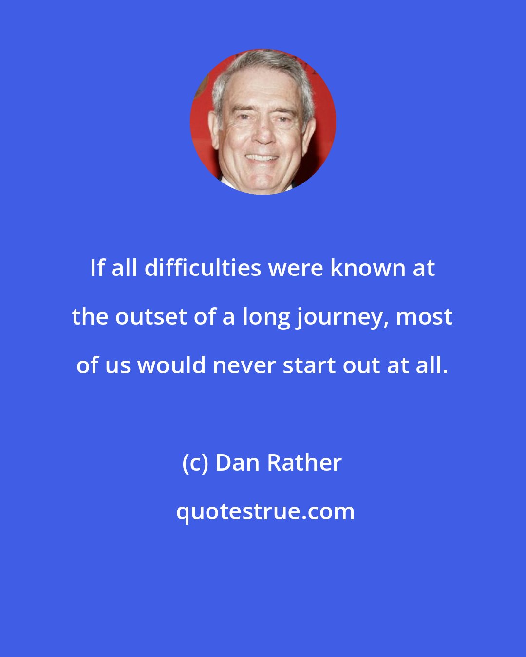 Dan Rather: If all difficulties were known at the outset of a long journey, most of us would never start out at all.