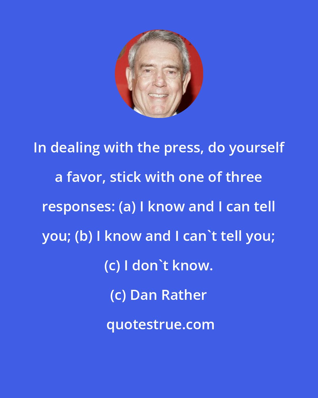 Dan Rather: In dealing with the press, do yourself a favor, stick with one of three responses: (a) I know and I can tell you; (b) I know and I can't tell you; (c) I don't know.