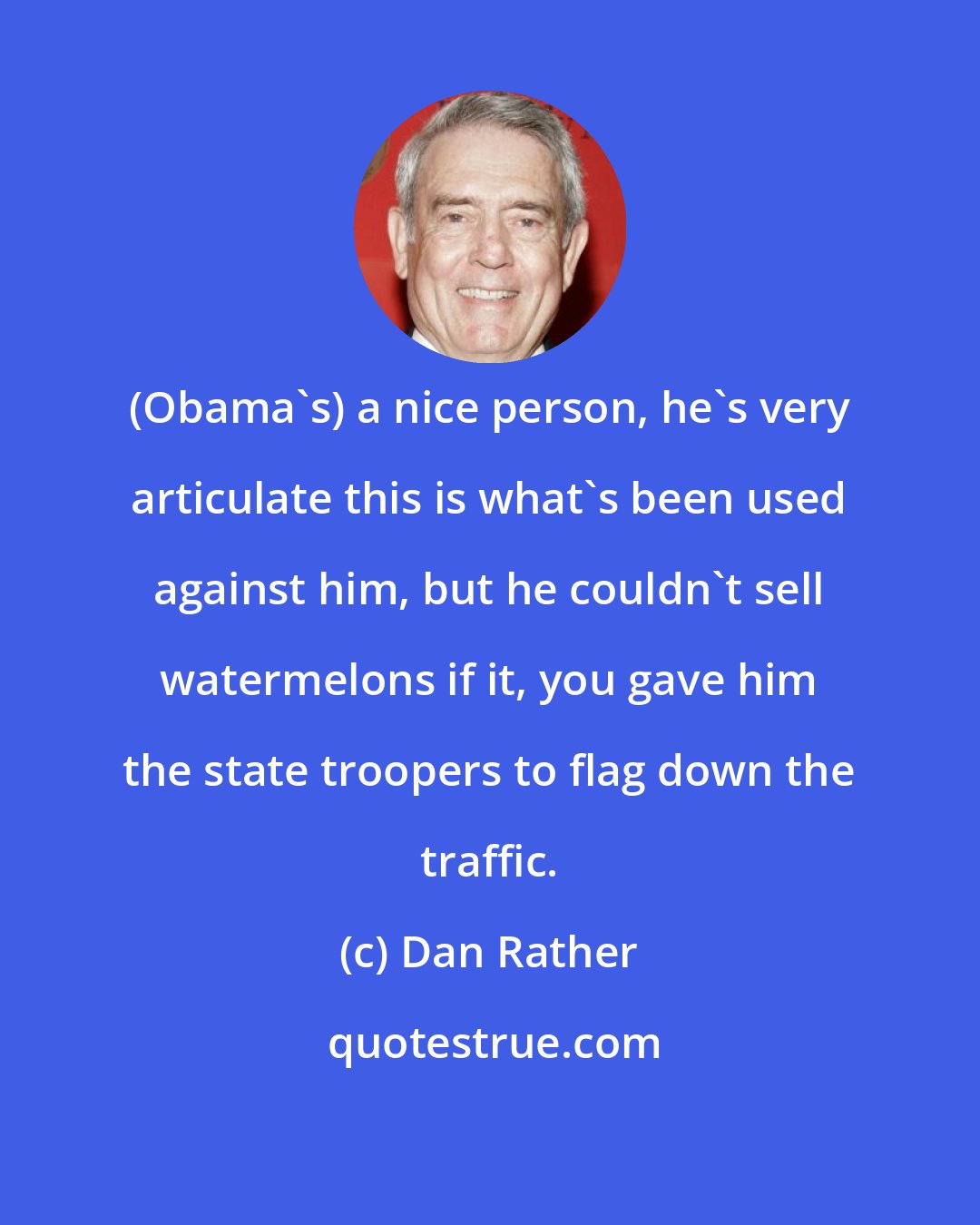 Dan Rather: (Obama's) a nice person, he's very articulate this is what's been used against him, but he couldn't sell watermelons if it, you gave him the state troopers to flag down the traffic.