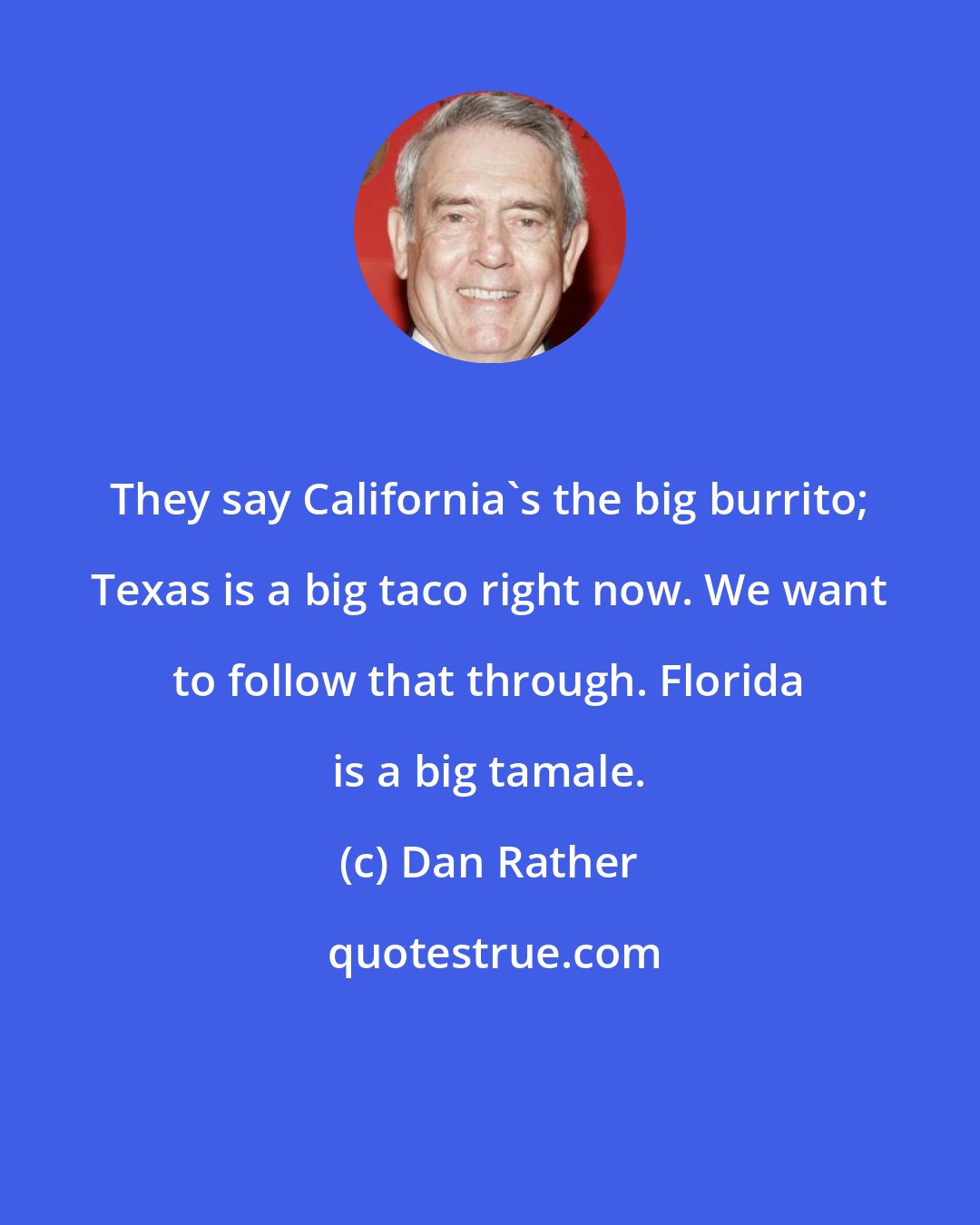 Dan Rather: They say California's the big burrito; Texas is a big taco right now. We want to follow that through. Florida is a big tamale.