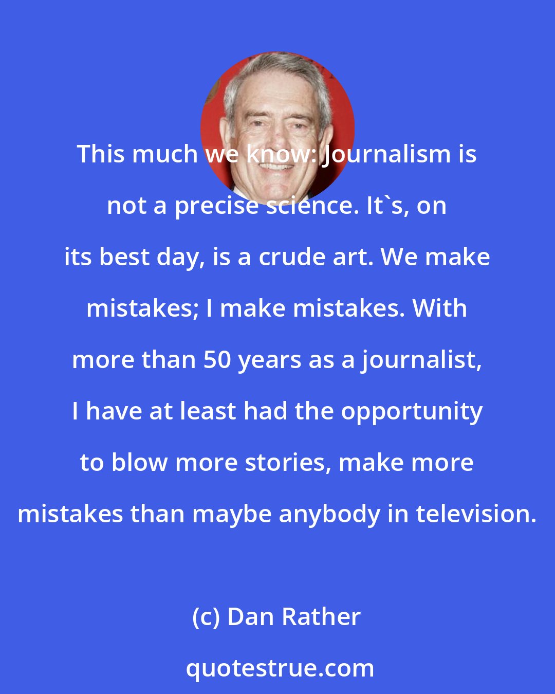 Dan Rather: This much we know: Journalism is not a precise science. It's, on its best day, is a crude art. We make mistakes; I make mistakes. With more than 50 years as a journalist, I have at least had the opportunity to blow more stories, make more mistakes than maybe anybody in television.