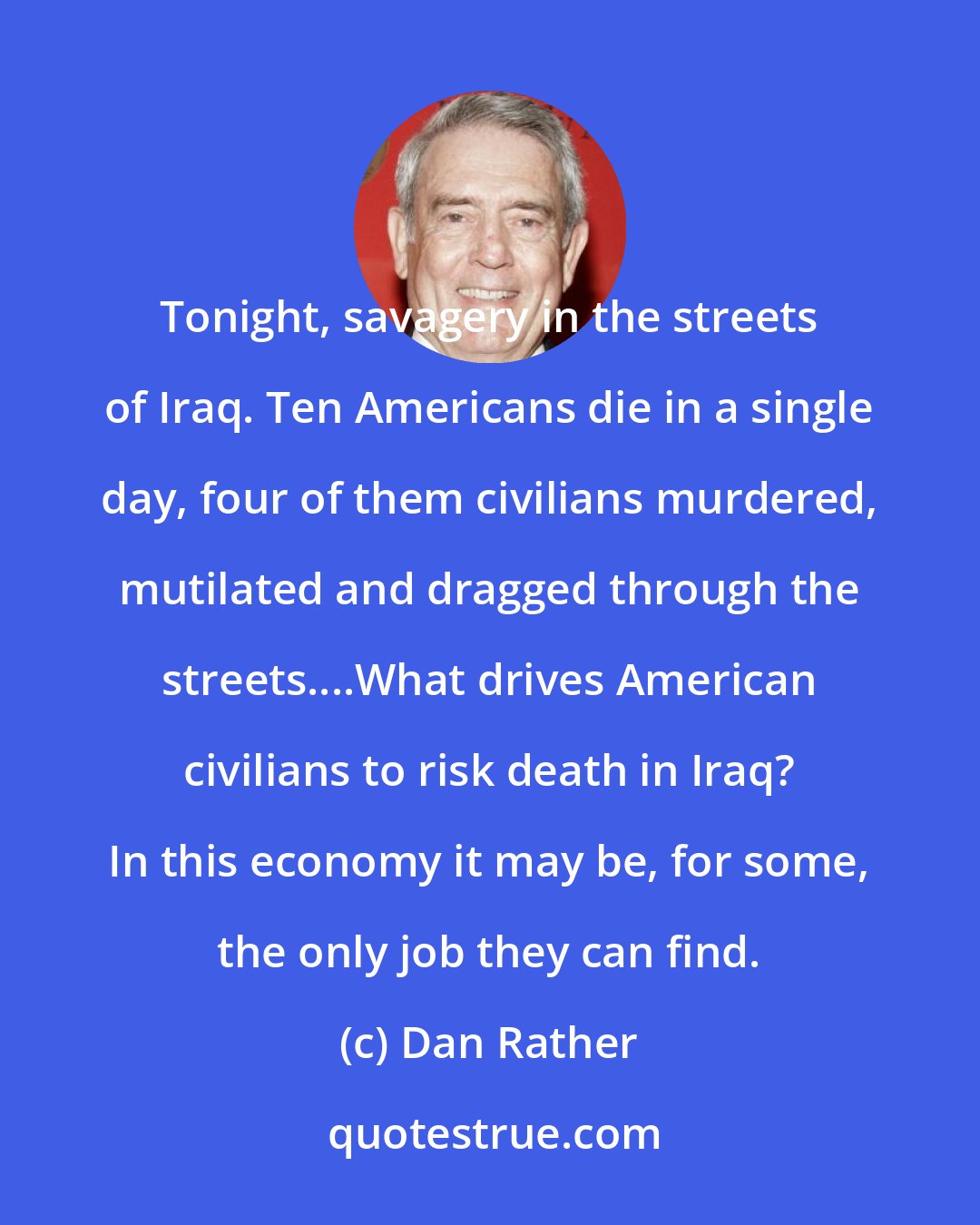 Dan Rather: Tonight, savagery in the streets of Iraq. Ten Americans die in a single day, four of them civilians murdered, mutilated and dragged through the streets....What drives American civilians to risk death in Iraq? In this economy it may be, for some, the only job they can find.