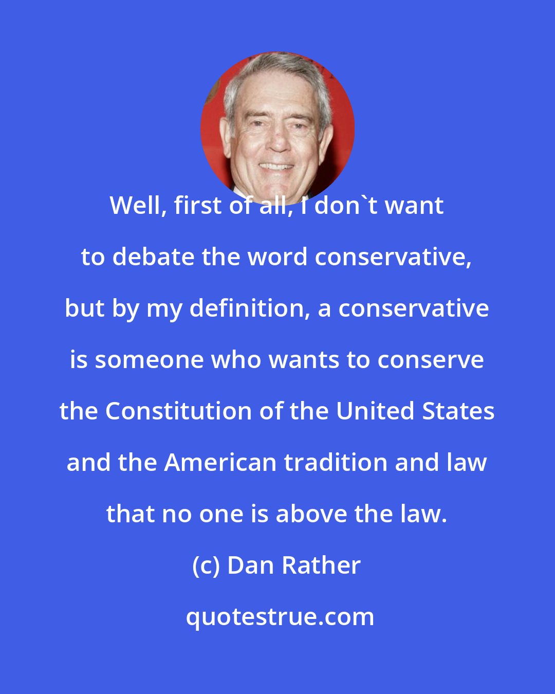 Dan Rather: Well, first of all, I don't want to debate the word conservative, but by my definition, a conservative is someone who wants to conserve the Constitution of the United States and the American tradition and law that no one is above the law.