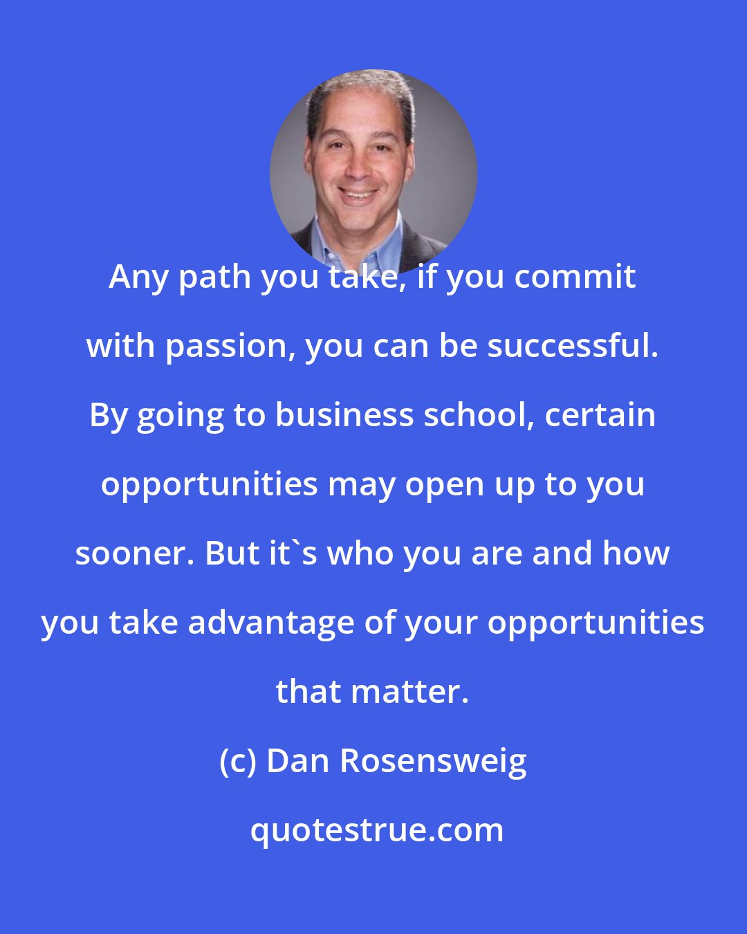 Dan Rosensweig: Any path you take, if you commit with passion, you can be successful. By going to business school, certain opportunities may open up to you sooner. But it's who you are and how you take advantage of your opportunities that matter.