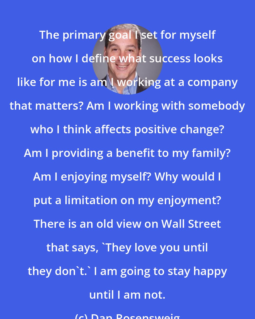 Dan Rosensweig: The primary goal I set for myself on how I define what success looks like for me is am I working at a company that matters? Am I working with somebody who I think affects positive change? Am I providing a benefit to my family? Am I enjoying myself? Why would I put a limitation on my enjoyment? There is an old view on Wall Street that says, 'They love you until they don't.' I am going to stay happy until I am not.