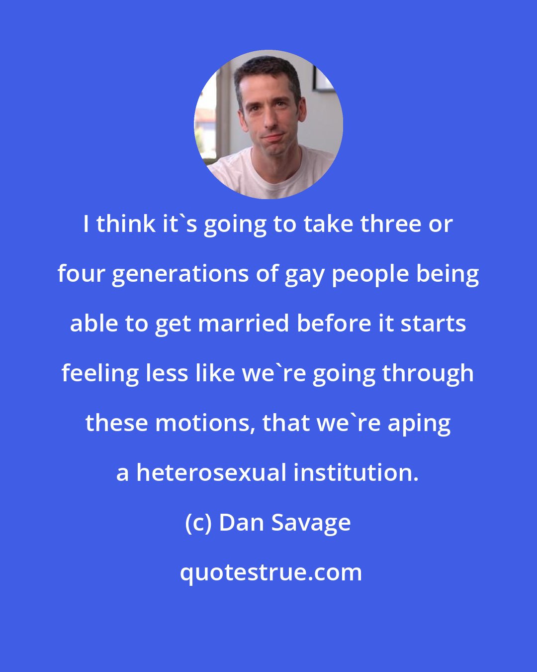 Dan Savage: I think it's going to take three or four generations of gay people being able to get married before it starts feeling less like we're going through these motions, that we're aping a heterosexual institution.