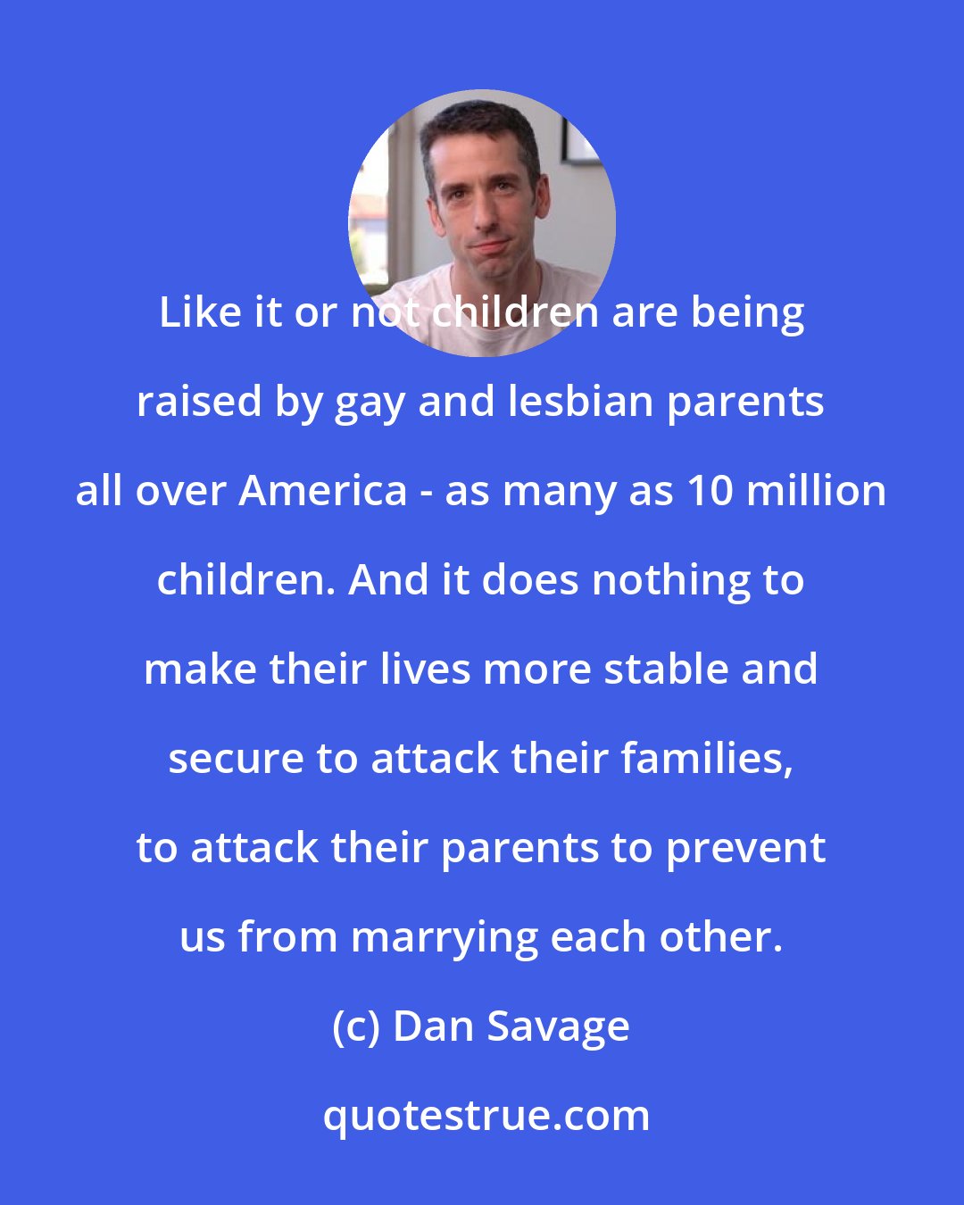 Dan Savage: Like it or not children are being raised by gay and lesbian parents all over America - as many as 10 million children. And it does nothing to make their lives more stable and secure to attack their families, to attack their parents to prevent us from marrying each other.