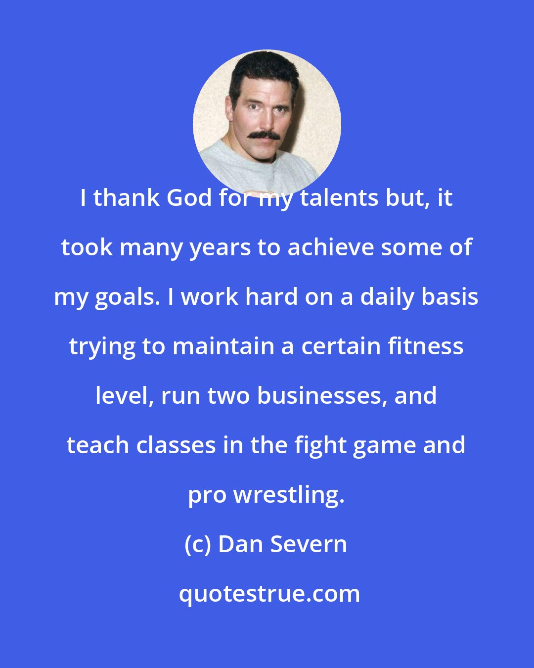 Dan Severn: I thank God for my talents but, it took many years to achieve some of my goals. I work hard on a daily basis trying to maintain a certain fitness level, run two businesses, and teach classes in the fight game and pro wrestling.