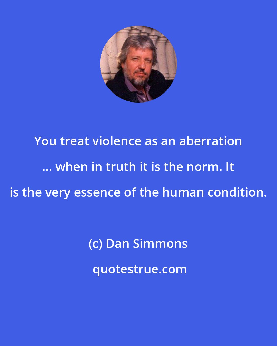 Dan Simmons: You treat violence as an aberration ... when in truth it is the norm. It is the very essence of the human condition.