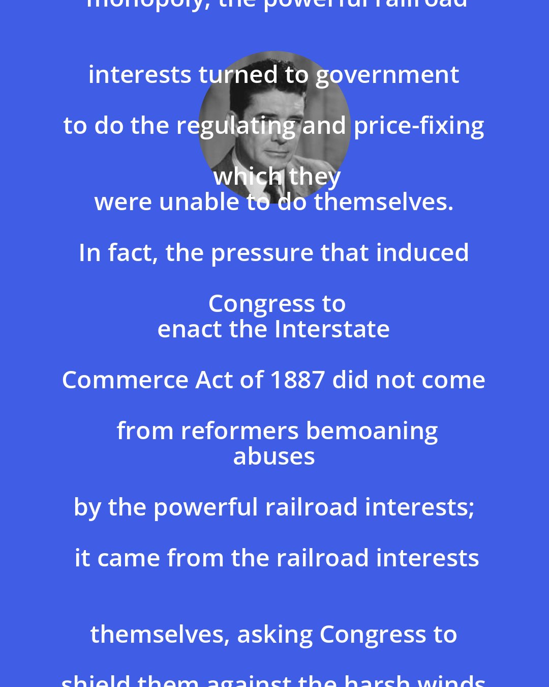 Dan Smoot: Unable to maintain their government-granted monopoly, the powerful railroad
 interests turned to government to do the regulating and price-fixing which they
 were unable to do themselves. In fact, the pressure that induced Congress to
 enact the Interstate Commerce Act of 1887 did not come from reformers bemoaning
 abuses by the powerful railroad interests; it came from the railroad interests
 themselves, asking Congress to shield them against the harsh winds of
 competition.