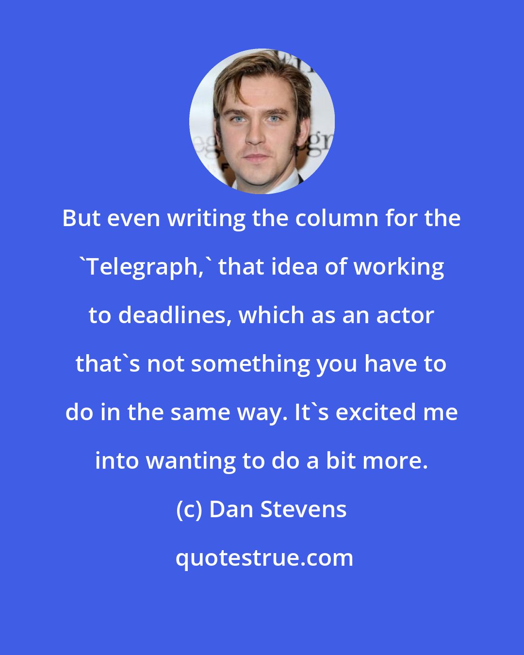 Dan Stevens: But even writing the column for the 'Telegraph,' that idea of working to deadlines, which as an actor that's not something you have to do in the same way. It's excited me into wanting to do a bit more.