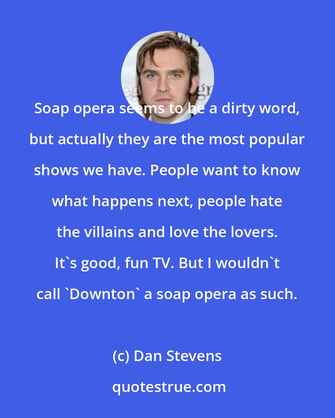 Dan Stevens: Soap opera seems to be a dirty word, but actually they are the most popular shows we have. People want to know what happens next, people hate the villains and love the lovers. It's good, fun TV. But I wouldn't call 'Downton' a soap opera as such.
