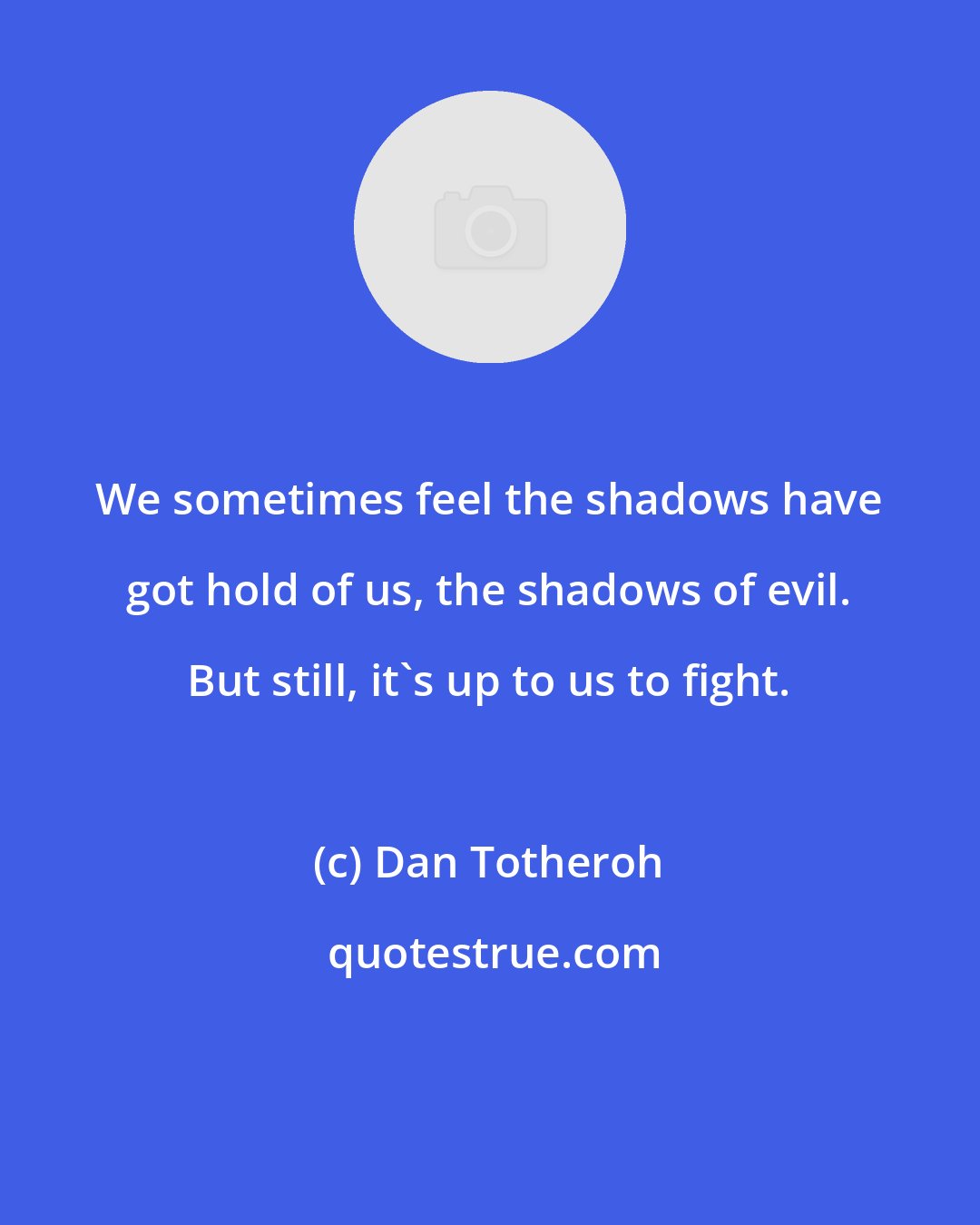 Dan Totheroh: We sometimes feel the shadows have got hold of us, the shadows of evil. But still, it's up to us to fight.