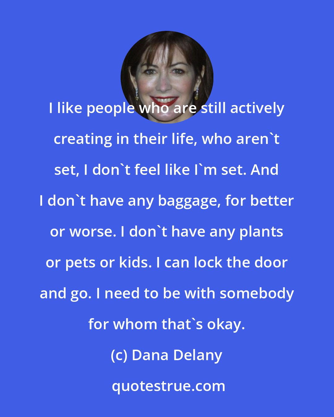 Dana Delany: I like people who are still actively creating in their life, who aren't set, I don't feel like I'm set. And I don't have any baggage, for better or worse. I don't have any plants or pets or kids. I can lock the door and go. I need to be with somebody for whom that's okay.