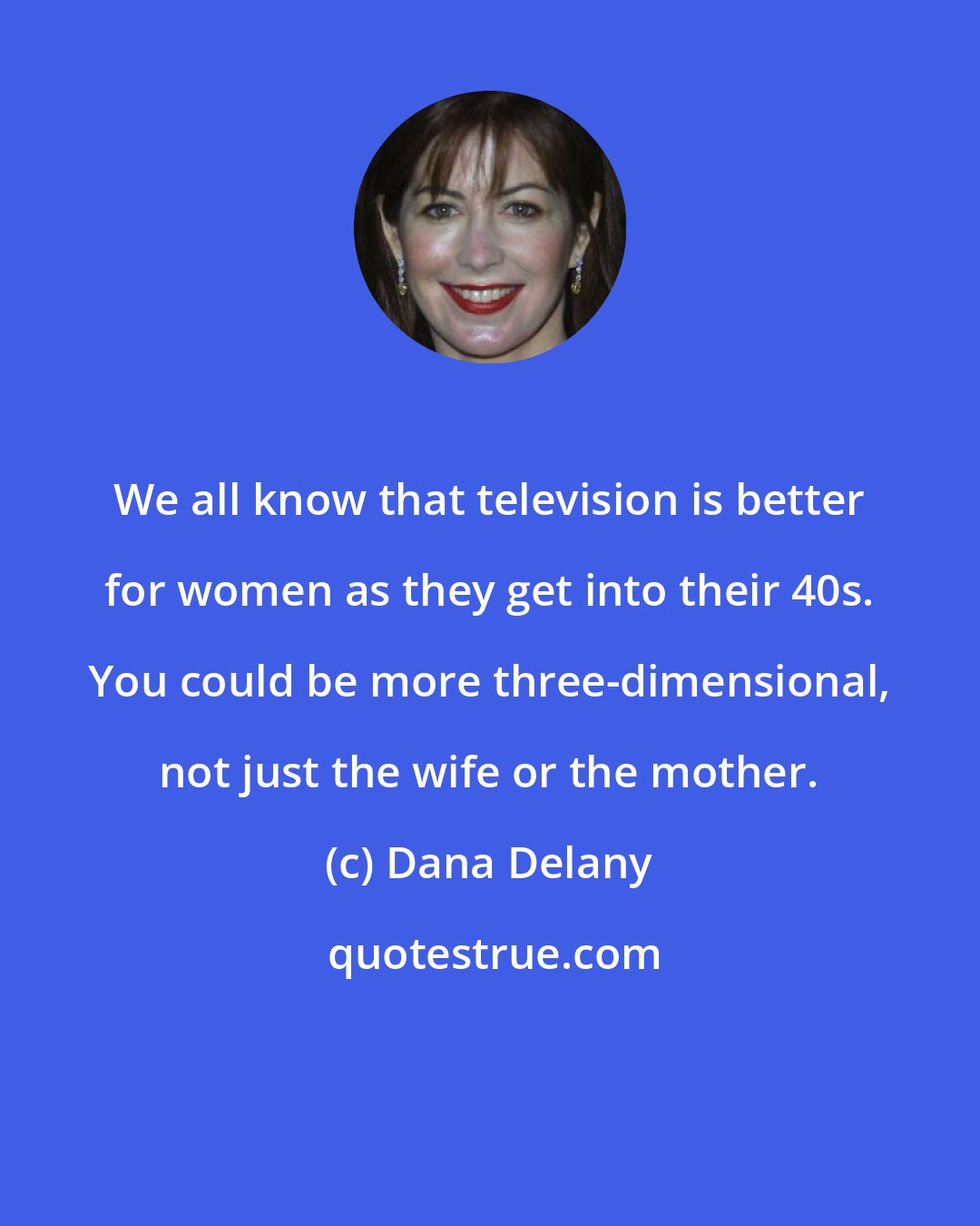 Dana Delany: We all know that television is better for women as they get into their 40s. You could be more three-dimensional, not just the wife or the mother.