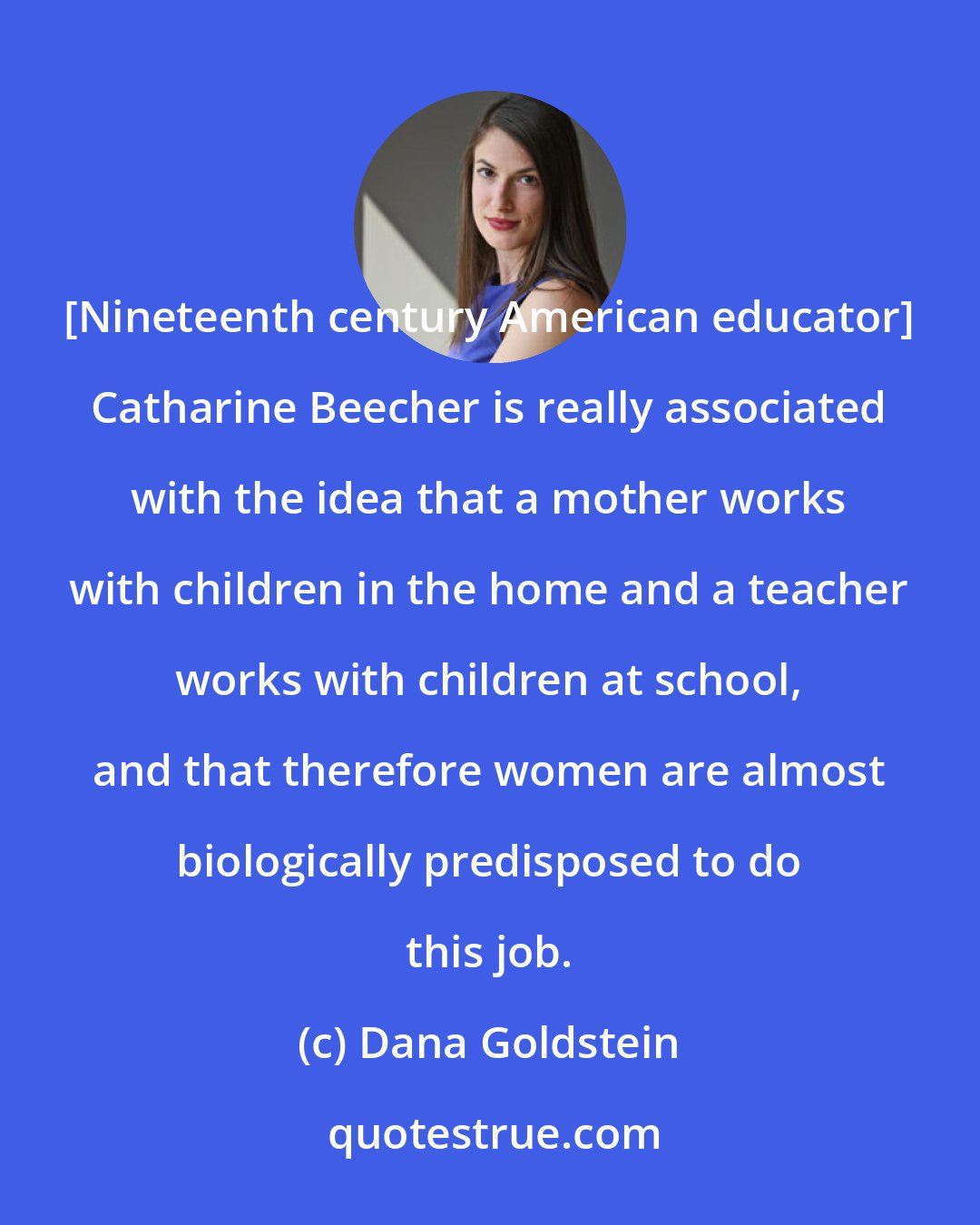 Dana Goldstein: [Nineteenth century American educator] Catharine Beecher is really associated with the idea that a mother works with children in the home and a teacher works with children at school, and that therefore women are almost biologically predisposed to do this job.