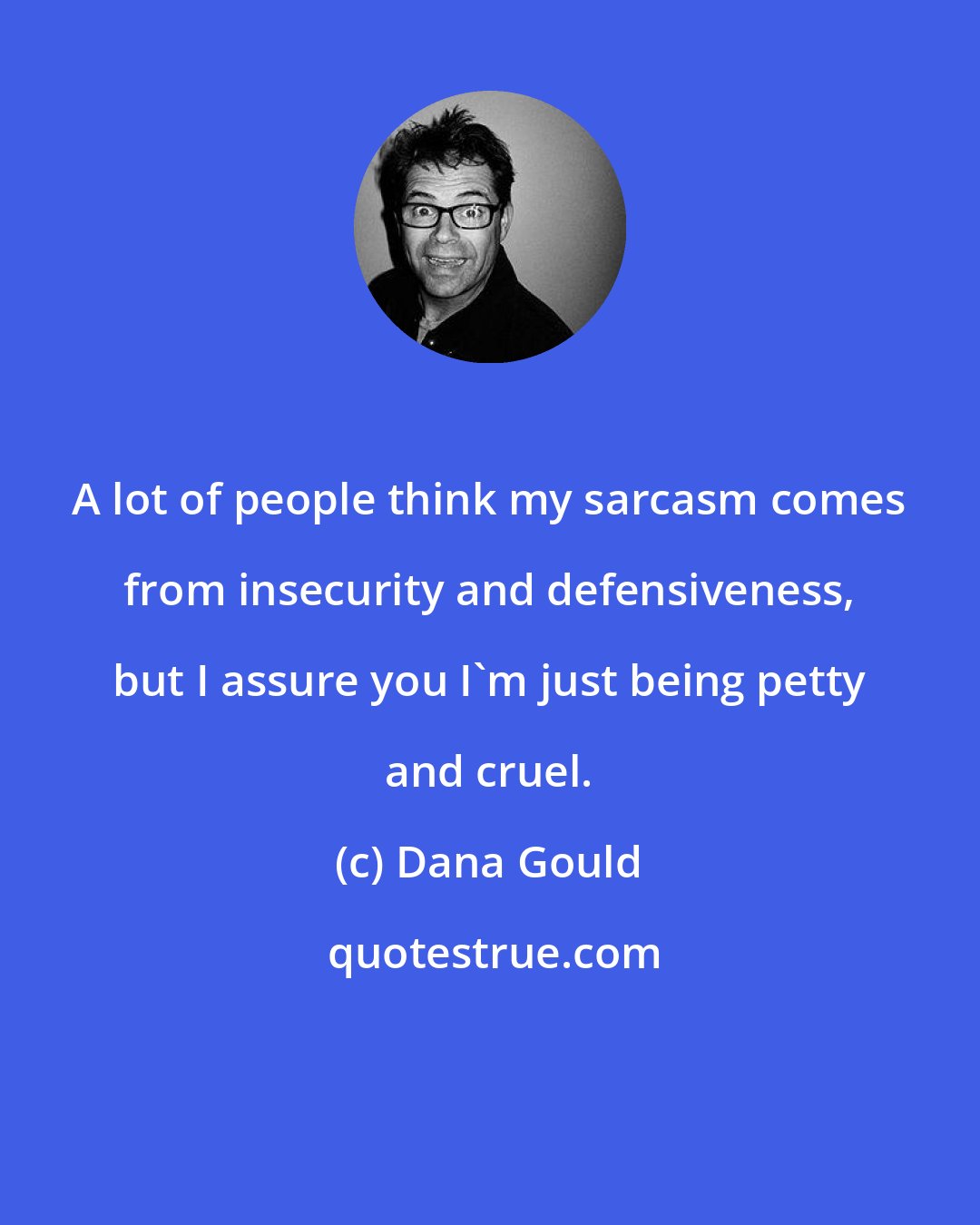 Dana Gould: A lot of people think my sarcasm comes from insecurity and defensiveness, but I assure you I'm just being petty and cruel.