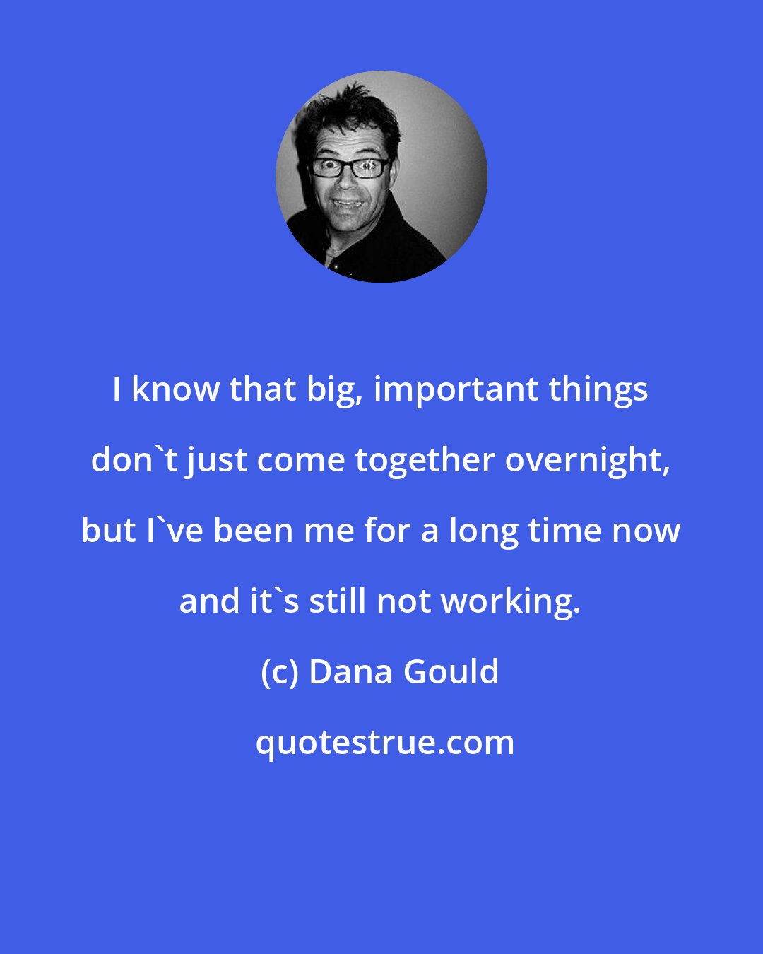 Dana Gould: I know that big, important things don't just come together overnight, but I've been me for a long time now and it's still not working.