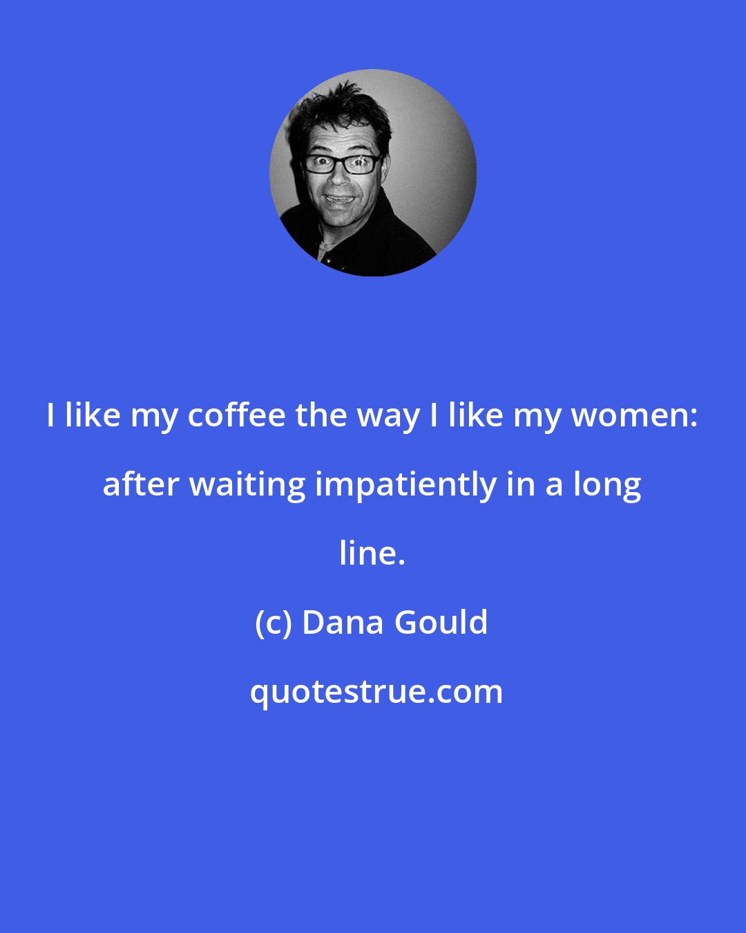 Dana Gould: I like my coffee the way I like my women: after waiting impatiently in a long line.