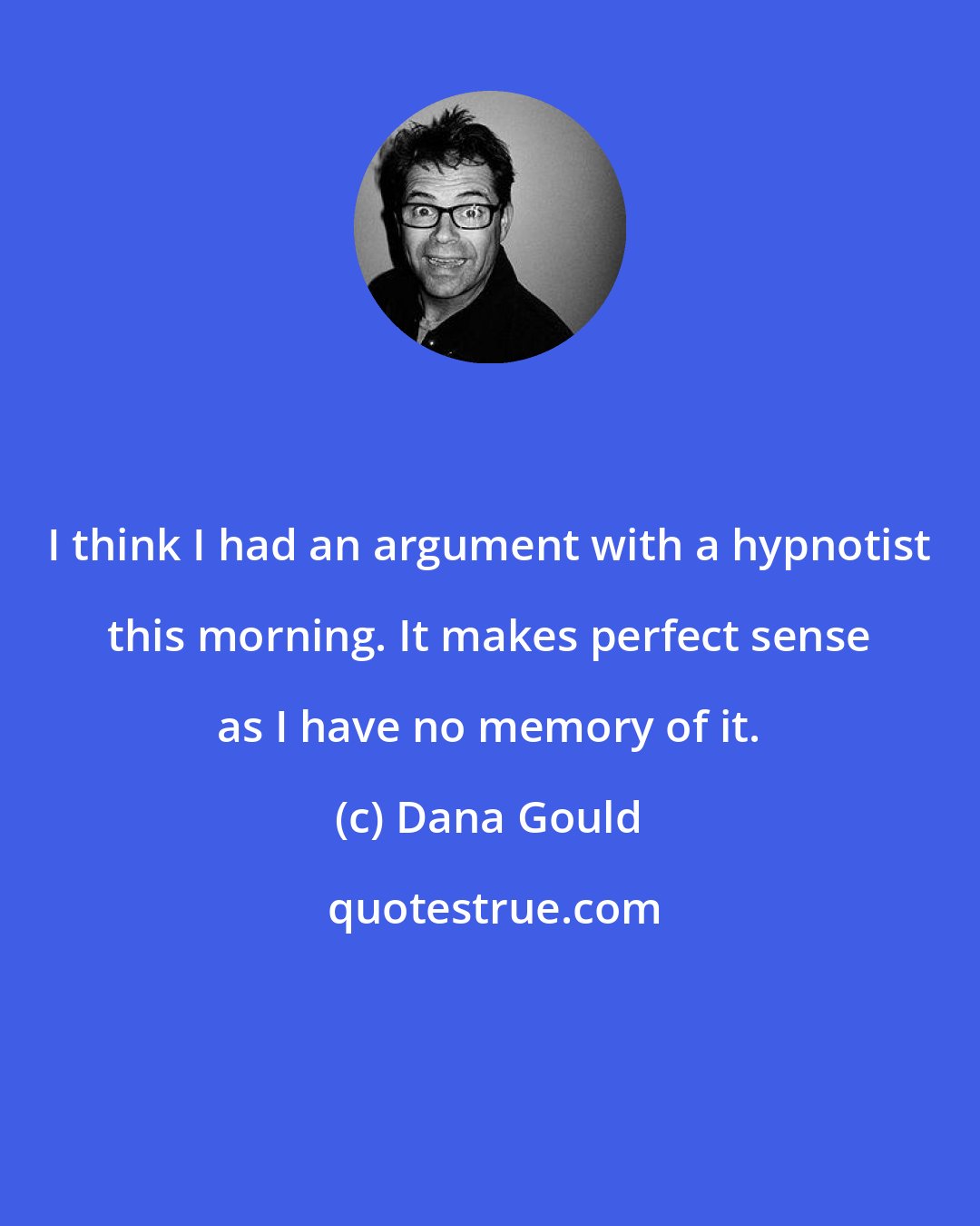 Dana Gould: I think I had an argument with a hypnotist this morning. It makes perfect sense as I have no memory of it.