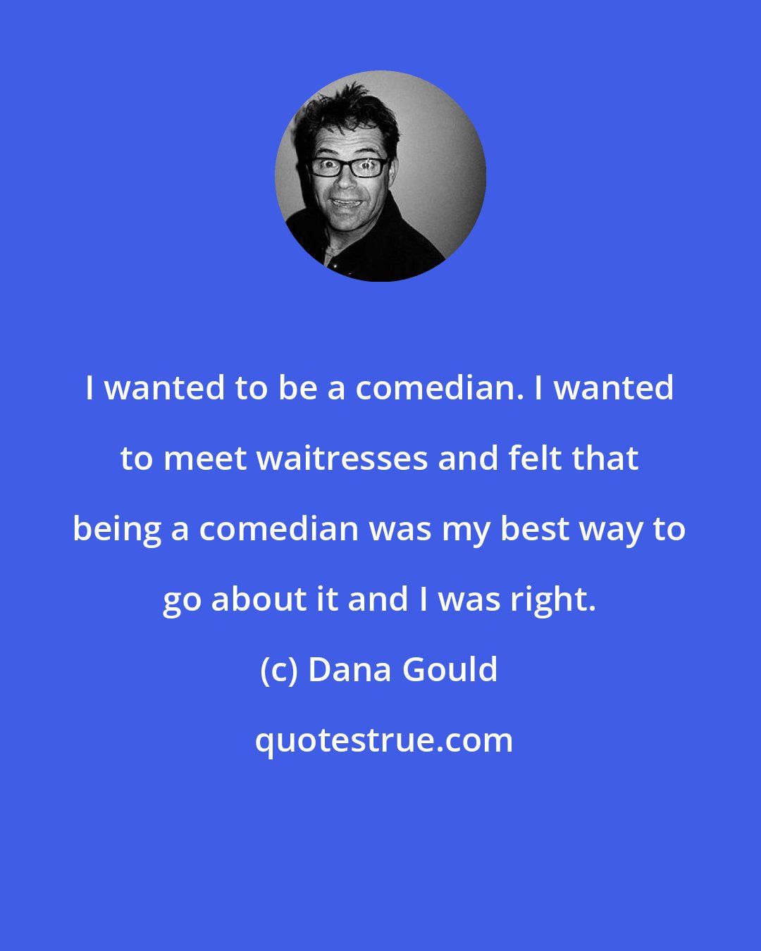 Dana Gould: I wanted to be a comedian. I wanted to meet waitresses and felt that being a comedian was my best way to go about it and I was right.