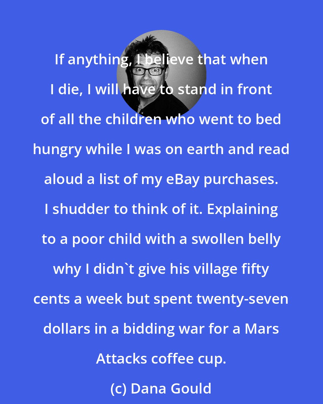 Dana Gould: If anything, I believe that when I die, I will have to stand in front of all the children who went to bed hungry while I was on earth and read aloud a list of my eBay purchases. I shudder to think of it. Explaining to a poor child with a swollen belly why I didn't give his village fifty cents a week but spent twenty-seven dollars in a bidding war for a Mars Attacks coffee cup.