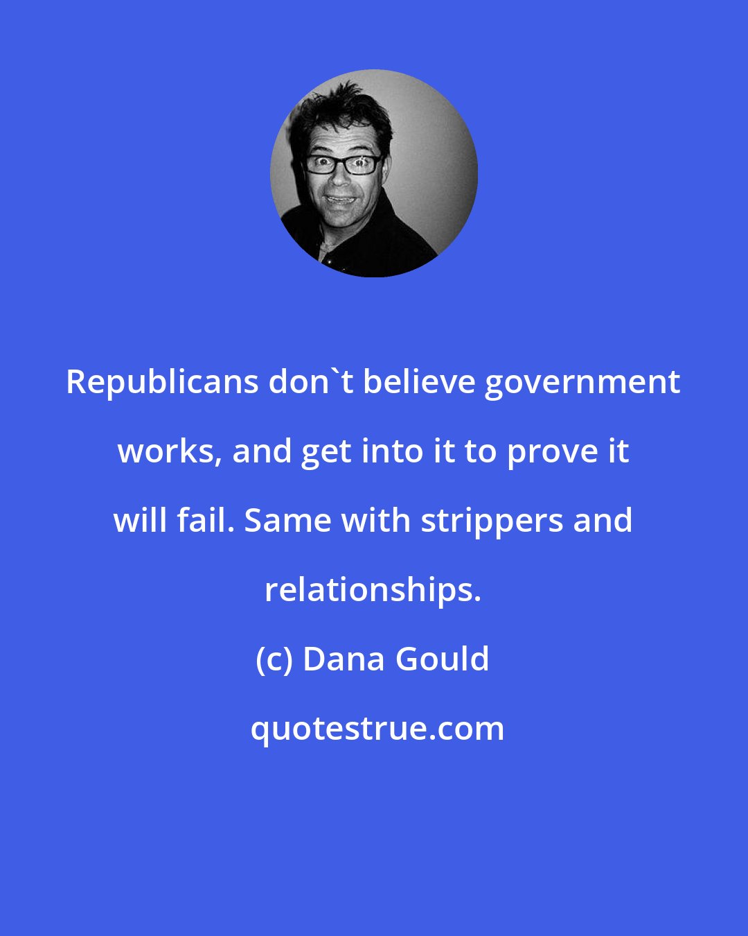 Dana Gould: Republicans don't believe government works, and get into it to prove it will fail. Same with strippers and relationships.