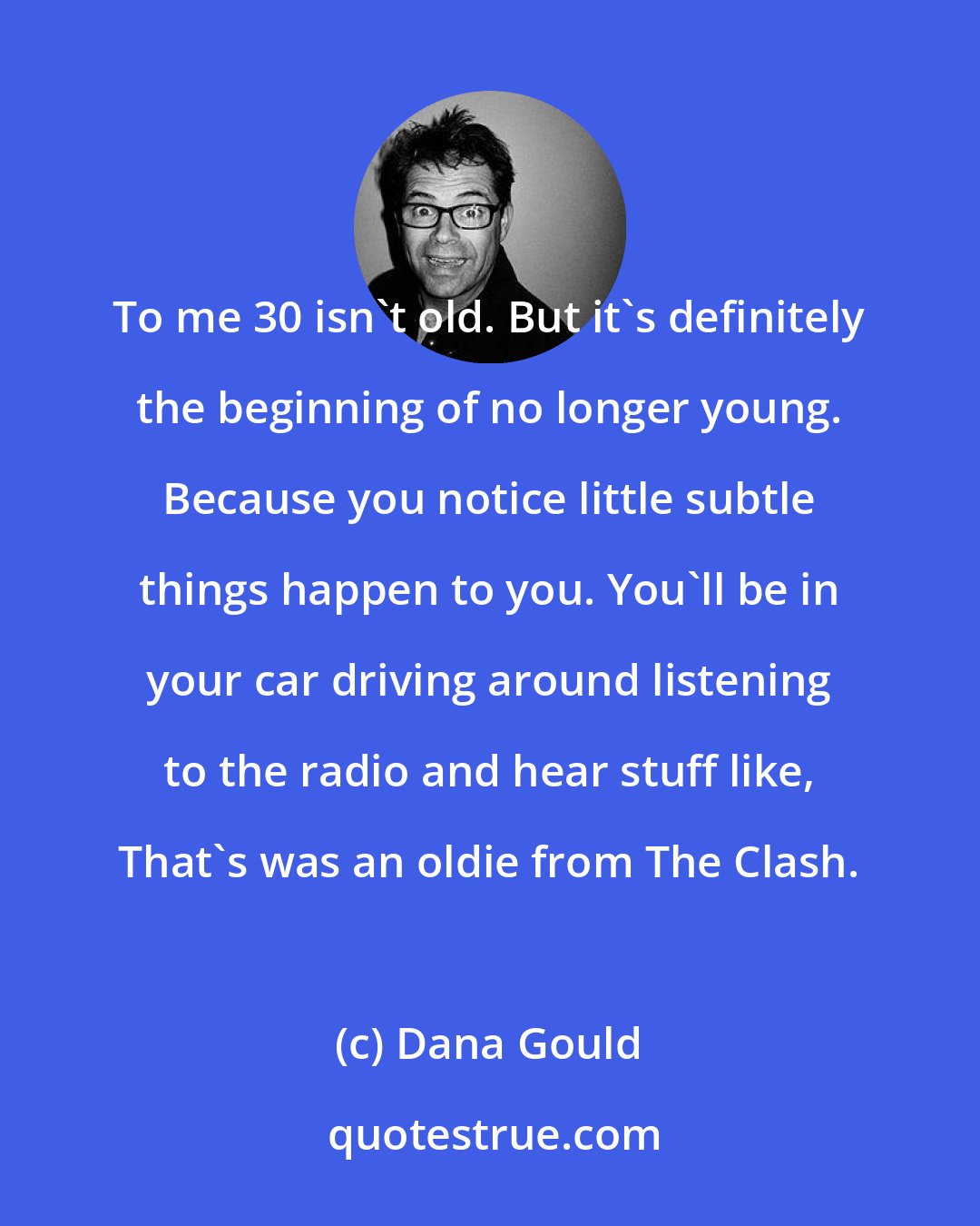 Dana Gould: To me 30 isn't old. But it's definitely the beginning of no longer young. Because you notice little subtle things happen to you. You'll be in your car driving around listening to the radio and hear stuff like, That's was an oldie from The Clash.