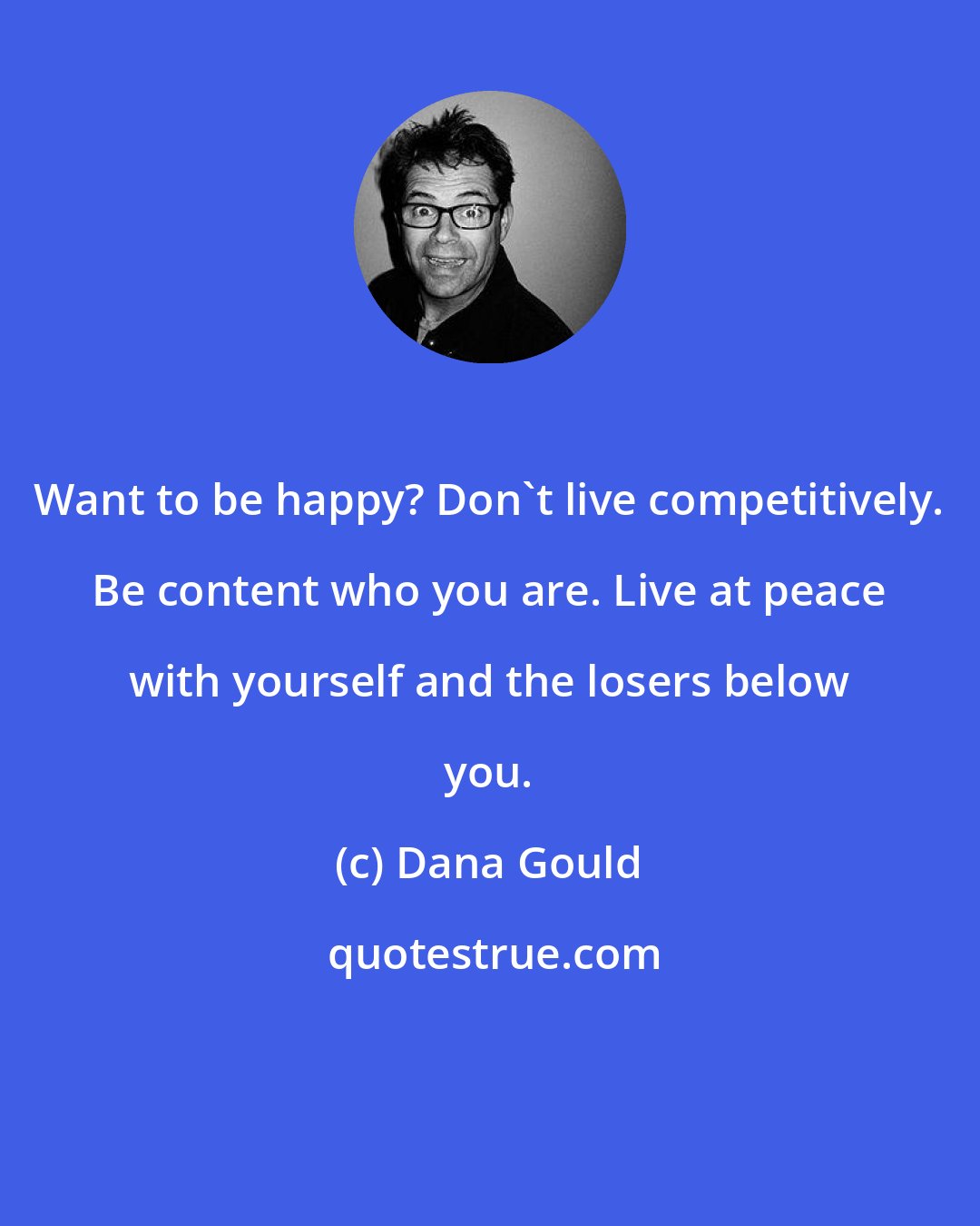 Dana Gould: Want to be happy? Don't live competitively. Be content who you are. Live at peace with yourself and the losers below you.