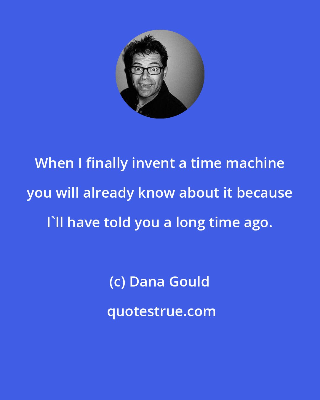 Dana Gould: When I finally invent a time machine you will already know about it because I'll have told you a long time ago.