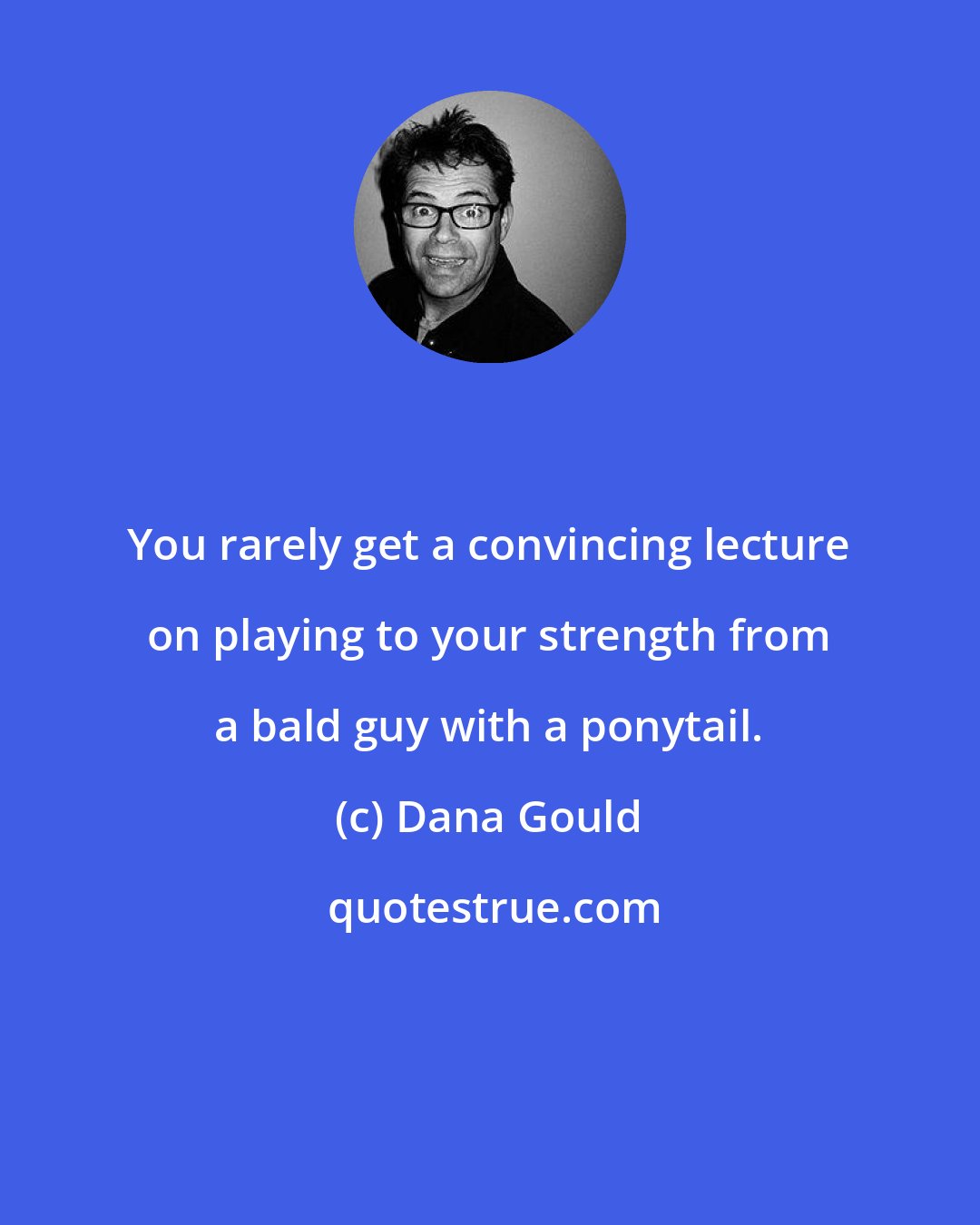 Dana Gould: You rarely get a convincing lecture on playing to your strength from a bald guy with a ponytail.